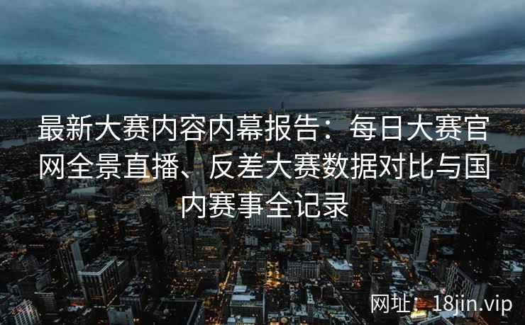 最新大赛内容内幕报告:每日大赛官网全景直播、反差大赛数据对比与国内赛事全记录 最新大赛内容内幕报告:每日大赛官网全景直播、反差大赛数据对比与国内赛事全记录