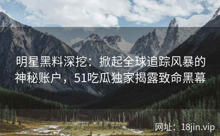明星黑料深挖：掀起全球追踪风暴的神秘账户，51吃瓜独家揭露致命黑幕