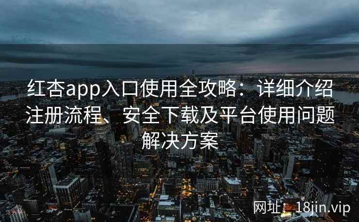 红杏app入口使用全攻略：详细介绍注册流程、安全下载及平台使用问题解决方案