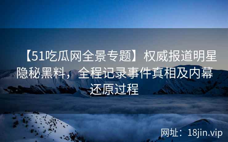 【51吃瓜网全景专题】权威报道明星隐秘黑料，全程记录事件真相及内幕还原过程