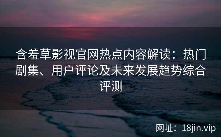 含羞草影视官网热点内容解读：热门剧集、用户评论及未来发展趋势综合评测