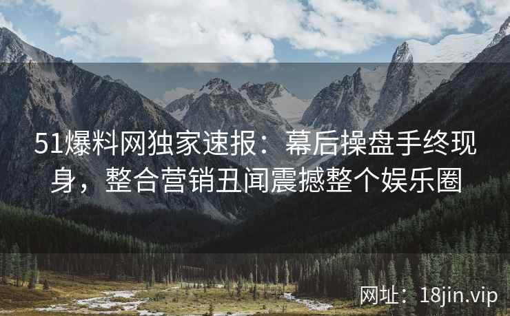 51爆料网独家速报：幕后操盘手终现身，整合营销丑闻震撼整个娱乐圈