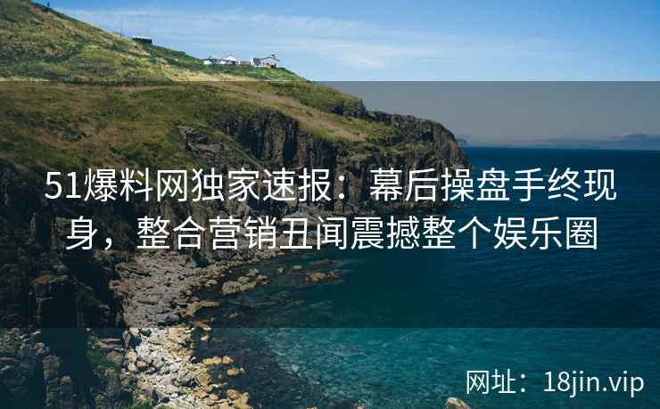 51爆料网独家速报:幕后操盘手终现身,整合营销丑闻震撼整个娱乐圈 51爆料网独家速报:幕后操盘手终现身,整合营销丑闻震撼整个娱乐圈
