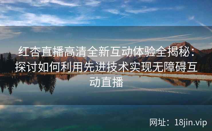 红杏直播高清全新互动体验全揭秘:探讨如何利用先进技术实现无障碍互动直播 红杏直播高清全新互动体验全揭秘:探讨如何利用先进技术实现无障碍互动直播