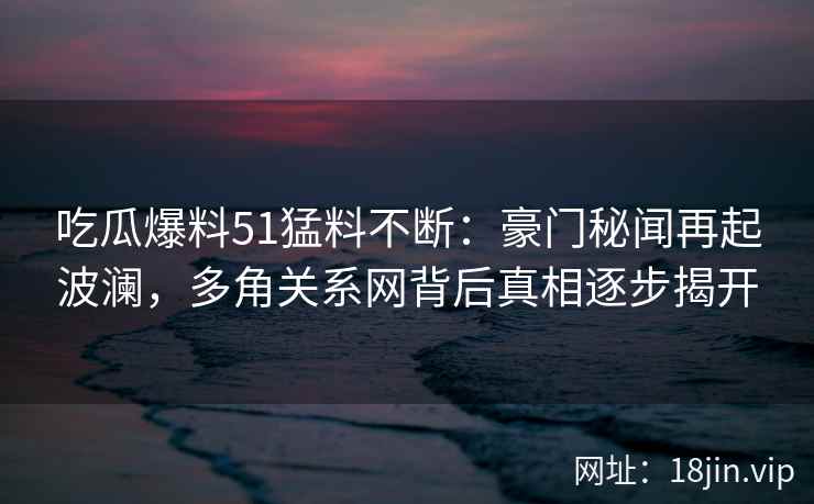 吃瓜爆料51猛料不断：豪门秘闻再起波澜，多角关系网背后真相逐步揭开