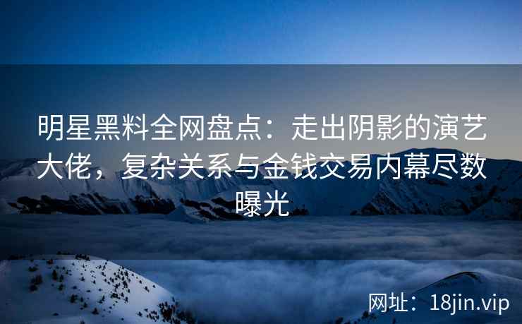 明星黑料全网盘点：走出阴影的演艺大佬，复杂关系与金钱交易内幕尽数曝光