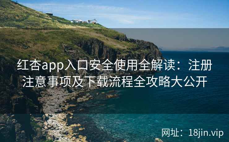 红杏app入口安全使用全解读：注册注意事项及下载流程全攻略大公开