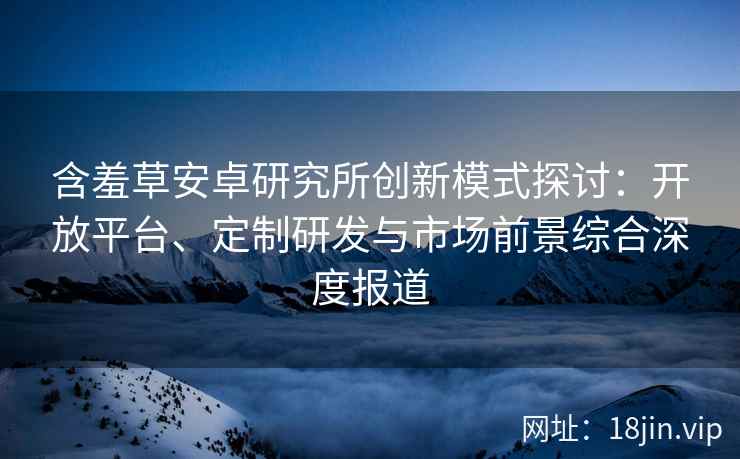 含羞草安卓研究所创新模式探讨:开放平台、定制研发与市场前景综合深度报道 含羞草安卓研究所创新模式探讨:开放平台、定制研发与市场前景综合深度报道