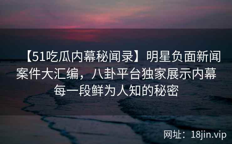 【51吃瓜内幕秘闻录】明星负面新闻案件大汇编,八卦平台独家展示内幕每一段鲜为人知的秘密 【51吃瓜内幕秘闻录】明星负面新闻案件大汇编,八卦平台独家展示内幕每一段鲜为人知的秘密