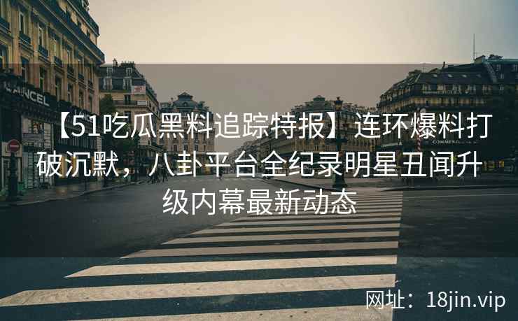 【51吃瓜黑料追踪特报】连环爆料打破沉默，八卦平台全纪录明星丑闻升级内幕最新动态