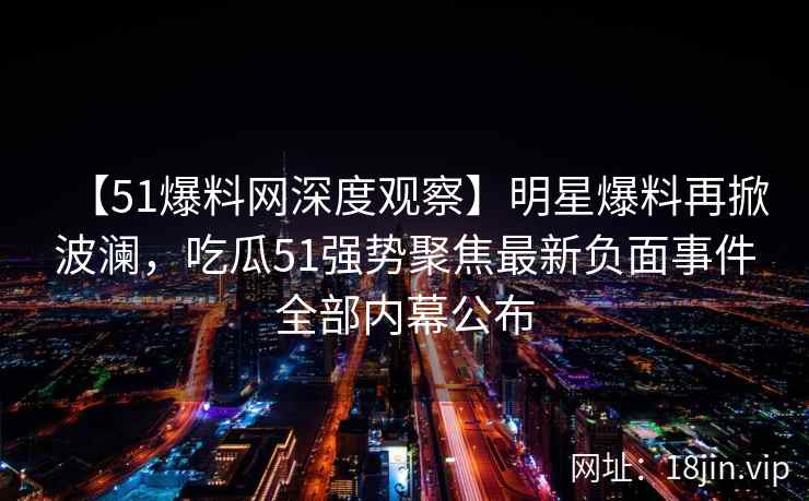 【51爆料网深度观察】明星爆料再掀波澜，吃瓜51强势聚焦最新负面事件全部内幕公布