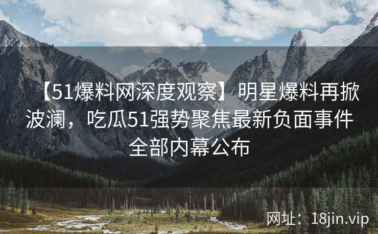 【51爆料网深度观察】明星爆料再掀波澜，吃瓜51强势聚焦最新负面事件全部内幕公布