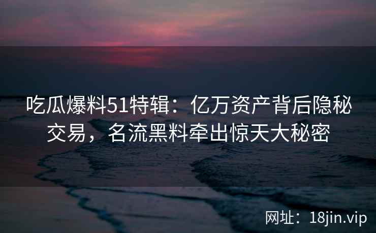 吃瓜爆料51特辑:亿万资产背后隐秘交易,名流黑料牵出惊天大秘密 吃瓜爆料51特辑:亿万资产背后隐秘交易,名流黑料牵出惊天大秘密
