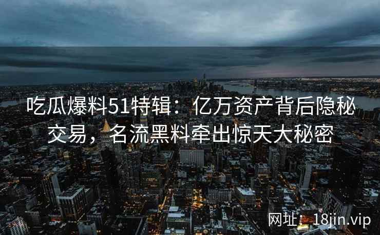 吃瓜爆料51特辑:亿万资产背后隐秘交易,名流黑料牵出惊天大秘密 吃瓜爆料51特辑:亿万资产背后隐秘交易,名流黑料牵出惊天大秘密