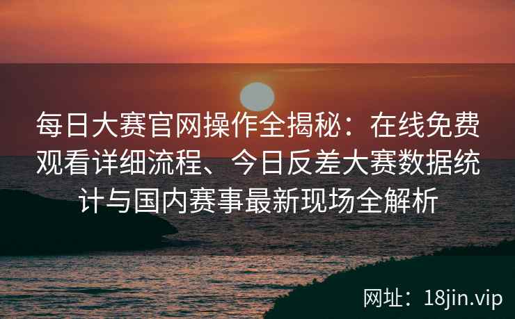 每日大赛官网操作全揭秘:在线免费观看详细流程、今日反差大赛数据统计与国内赛事最新现场全解析 每日大赛官网操作全揭秘:在线免费观看详细流程、今日反差大赛数据统计与国内赛事最新现场全解析