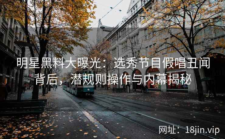 明星黑料大曝光：选秀节目假唱丑闻背后，潜规则操作与内幕揭秘