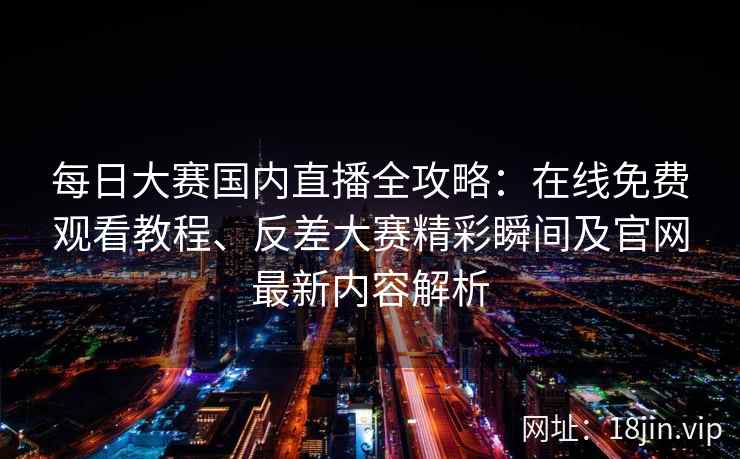每日大赛国内直播全攻略：在线免费观看教程、反差大赛精彩瞬间及官网最新内容解析