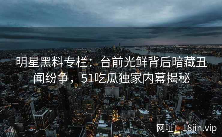 明星黑料专栏：台前光鲜背后暗藏丑闻纷争，51吃瓜独家内幕揭秘