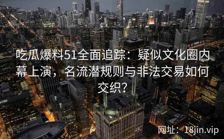 吃瓜爆料51全面追踪：疑似文化圈内幕上演，名流潜规则与非法交易如何交织？