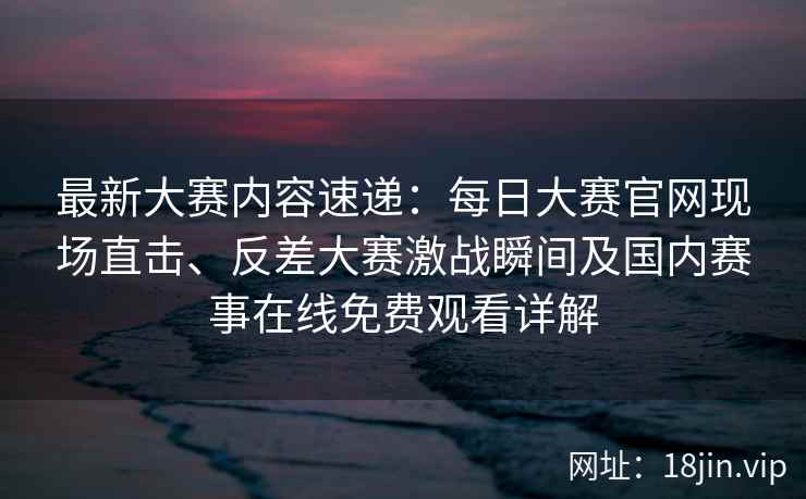最新大赛内容速递：每日大赛官网现场直击、反差大赛激战瞬间及国内赛事在线免费观看详解