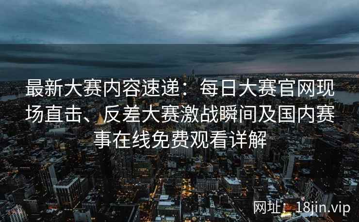 最新大赛内容速递:每日大赛官网现场直击、反差大赛激战瞬间及国内赛事在线免费观看详解 最新大赛内容速递:每日大赛官网现场直击、反差大赛激战瞬间及国内赛事在线免费观看详解