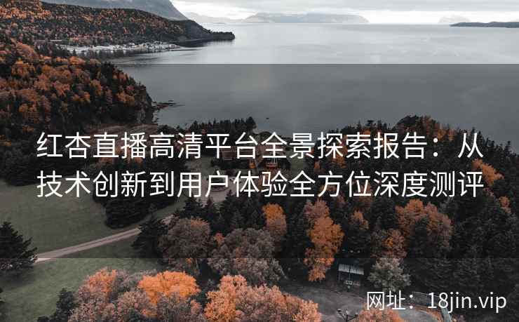 红杏直播高清平台全景探索报告：从技术创新到用户体验全方位深度测评