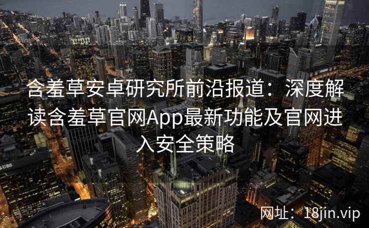 含羞草安卓研究所前沿报道：深度解读含羞草官网App最新功能及官网进入安全策略