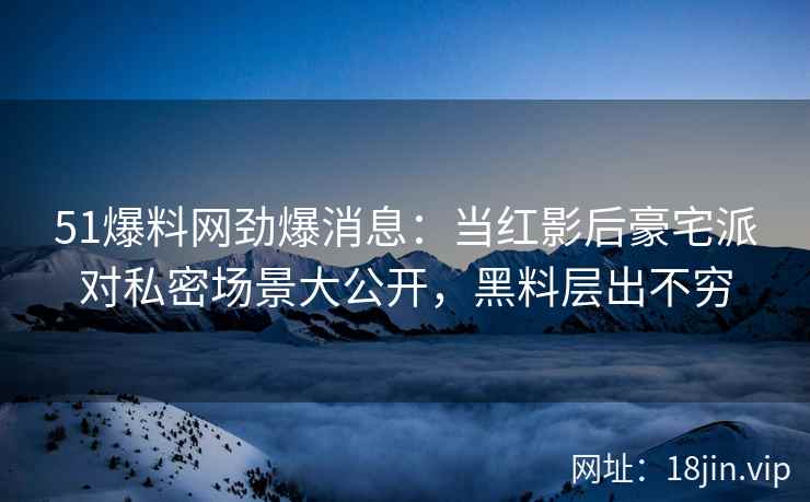 51爆料网劲爆消息：当红影后豪宅派对私密场景大公开，黑料层出不穷