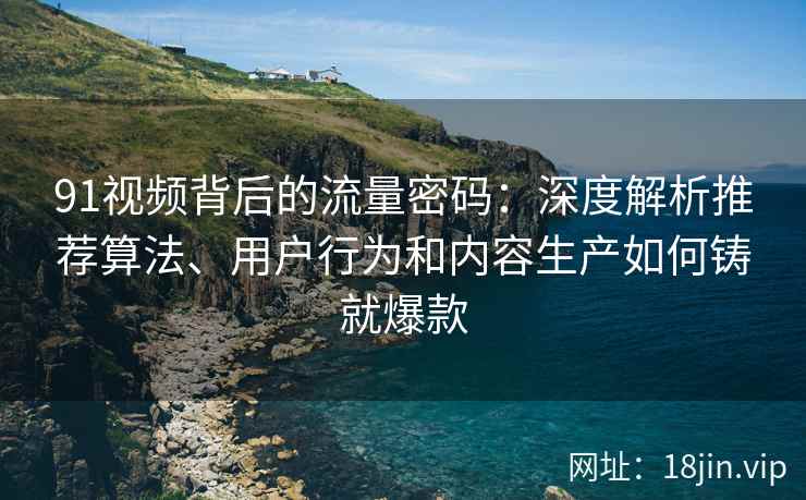 91视频背后的流量密码：深度解析推荐算法、用户行为和内容生产如何铸就爆款