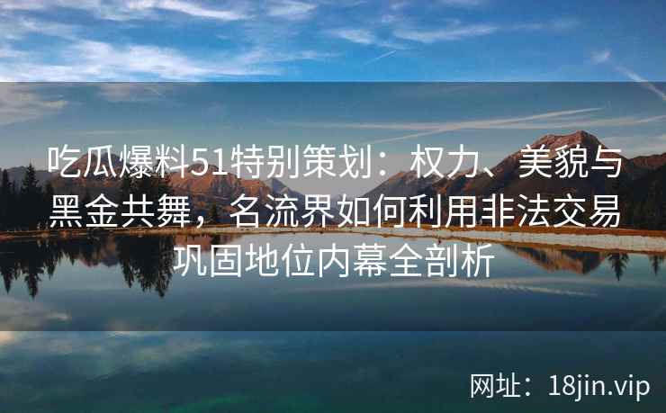 吃瓜爆料51特别策划：权力、美貌与黑金共舞，名流界如何利用非法交易巩固地位内幕全剖析