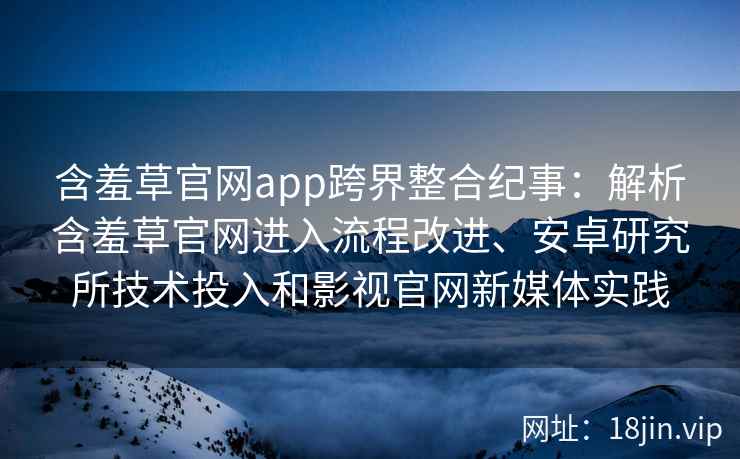 含羞草官网app跨界整合纪事：解析含羞草官网进入流程改进、安卓研究所技术投入和影视官网新媒体实践