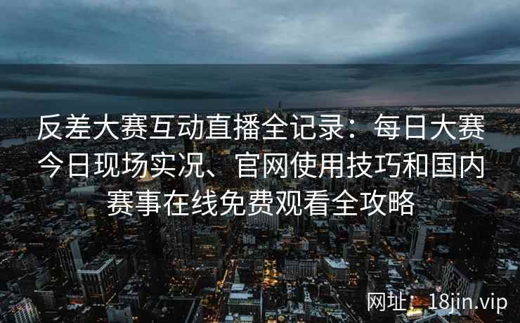 反差大赛互动直播全记录：每日大赛今日现场实况、官网使用技巧和国内赛事在线免费观看全攻略