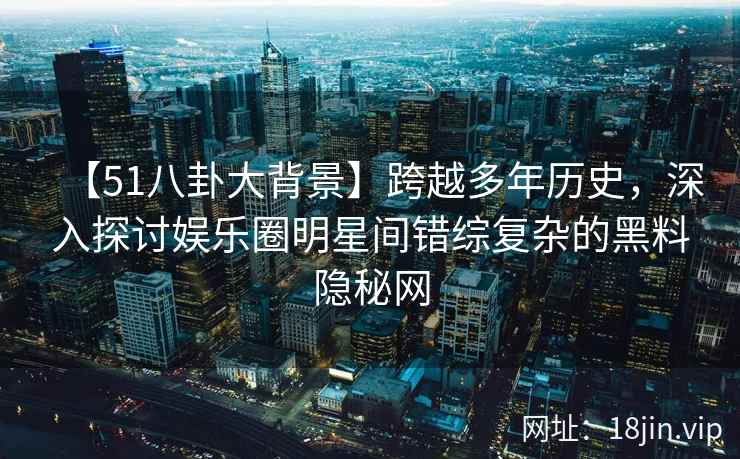 【51八卦大背景】跨越多年历史，深入探讨娱乐圈明星间错综复杂的黑料隐秘网