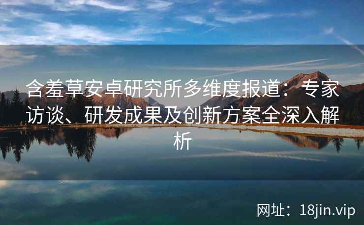 含羞草安卓研究所多维度报道：专家访谈、研发成果及创新方案全深入解析