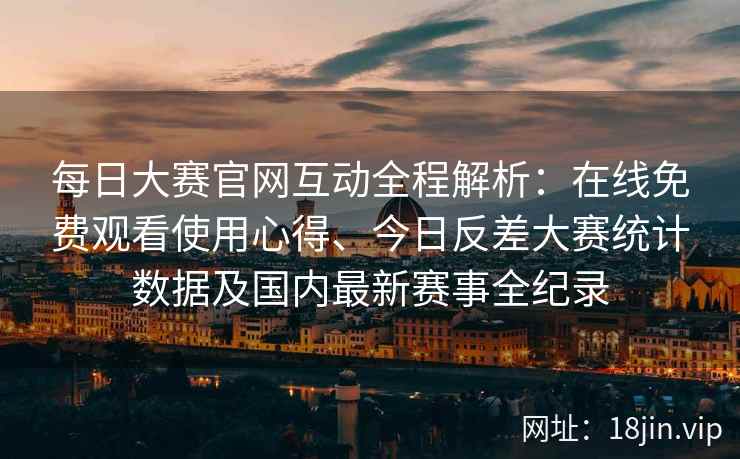 每日大赛官网互动全程解析：在线免费观看使用心得、今日反差大赛统计数据及国内最新赛事全纪录