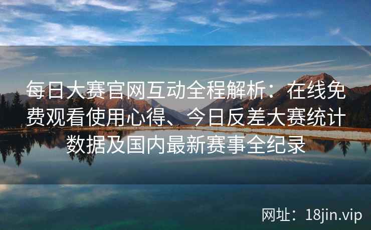 每日大赛官网互动全程解析：在线免费观看使用心得、今日反差大赛统计数据及国内最新赛事全纪录