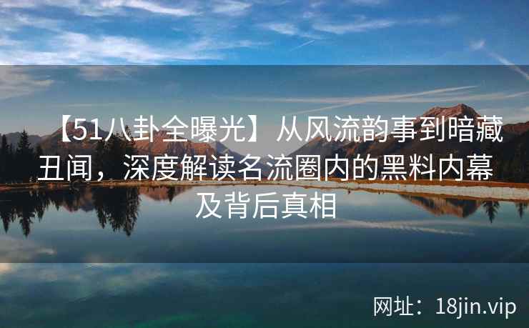 【51八卦全曝光】从风流韵事到暗藏丑闻，深度解读名流圈内的黑料内幕及背后真相