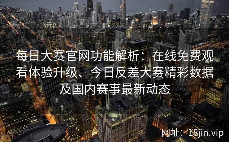 每日大赛官网功能解析：在线免费观看体验升级、今日反差大赛精彩数据及国内赛事最新动态