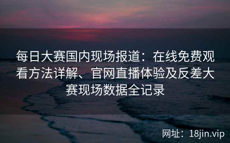 每日大赛国内现场报道:在线免费观看方法详解、官网直播体验及反差大赛现场数据全记录 每日大赛国内现场报道:在线免费观看方法详解、官网直播体验及反差大赛现场数据全记录