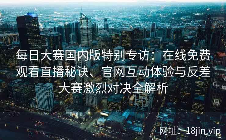 每日大赛国内版特别专访：在线免费观看直播秘诀、官网互动体验与反差大赛激烈对决全解析