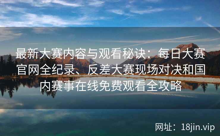 最新大赛内容与观看秘诀:每日大赛官网全纪录、反差大赛现场对决和国内赛事在线免费观看全攻略 最新大赛内容与观看秘诀:每日大赛官网全纪录、反差大赛现场对决和国内赛事在线免费观看全攻略