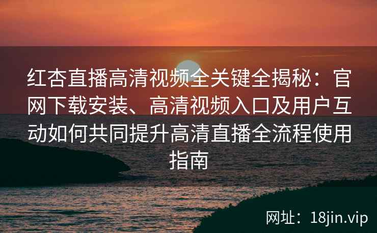 红杏直播高清视频全关键全揭秘：官网下载安装、高清视频入口及用户互动如何共同提升高清直播全流程使用指南