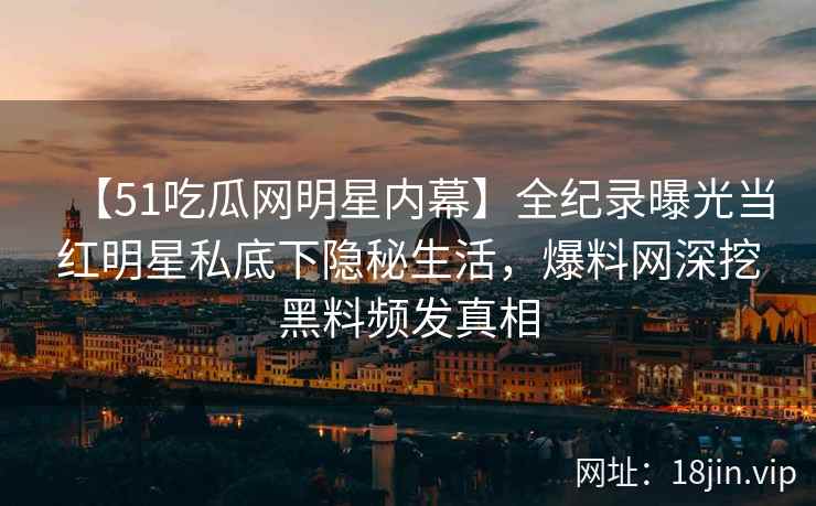 【51吃瓜网明星内幕】全纪录曝光当红明星私底下隐秘生活，爆料网深挖黑料频发真相