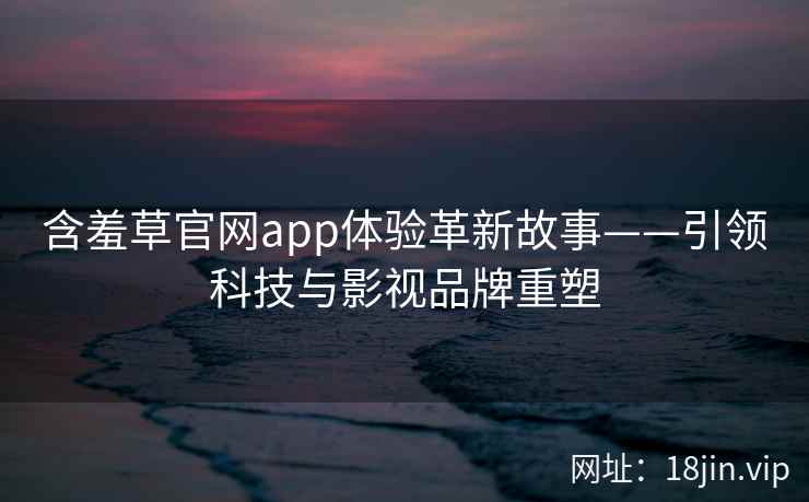 含羞草官网app体验革新故事——引领科技与影视品牌重塑 含羞草官网app体验革新故事——引领科技与影视品牌重塑