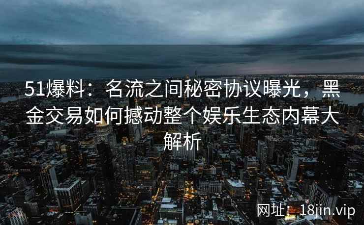 51爆料：名流之间秘密协议曝光，黑金交易如何撼动整个娱乐生态内幕大解析