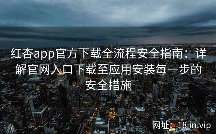 红杏app官方下载全流程安全指南：详解官网入口下载至应用安装每一步的安全措施