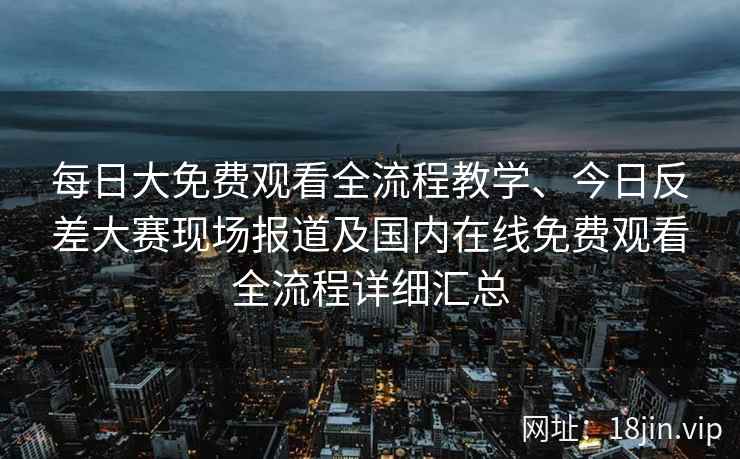 每日大免费观看全流程教学、今日反差大赛现场报道及国内在线免费观看全流程详细汇总
