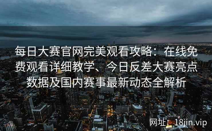每日大赛官网完美观看攻略：在线免费观看详细教学、今日反差大赛亮点数据及国内赛事最新动态全解析