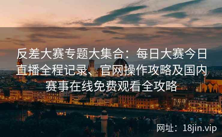 反差大赛专题大集合：每日大赛今日直播全程记录、官网操作攻略及国内赛事在线免费观看全攻略