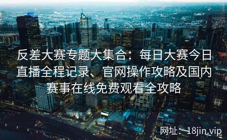 反差大赛专题大集合:每日大赛今日直播全程记录、官网操作攻略及国内赛事在线免费观看全攻略 反差大赛专题大集合:每日大赛今日直播全程记录、官网操作攻略及国内赛事在线免费观看全攻略